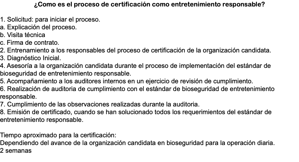 ¿Como es el proceso de certificación como entretenimiento responsable? 1. Solicitud: para iniciar el proceso. a. Explicación del proceso. b. Visita técnica c. Firma de contrato. 2. Entrenamiento a los responsables del proceso de certificación de la organización candidata. 3. Diagnóstico Inicial. 4. Asesoría a la organización candidata durante el proceso de implementación del estándar de bioseguridad de entretenimiento responsable. 5. Acompañamiento a los auditores internos en un ejercicio de revisión de cumplimiento. 6. Realización de auditoria de cumplimiento con el estándar de bioseguridad de entretenimiento responsable. 7. Cumplimiento de las observaciones realizadas durante la auditoria. 8. Emisión de certificado, cuando se han solucionado todos los requerimientos del estándar de entretenimiento responsable. Tiempo aproximado para la certificación: Dependiendo del avance de la organización candidata en bioseguridad para la operación diaria. 2 semanas 